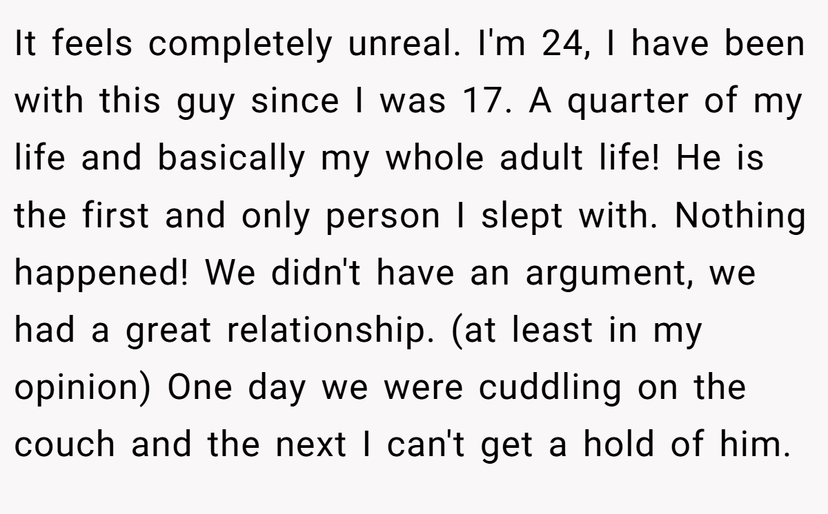 It feels completely unreal. I'm 24, I have been with this guy since I was 17. A quarter of my life and basically my whole adult life! He is the first and only person I slept with. Nothing happened! We didn't have an argument, we had a great relationship. (at least in my opinion) One day we were cuddling on the couch and the next I can't get a hold of him.