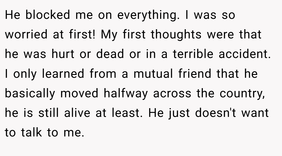 He blocked me on everything. I was so worried at first! My first thoughts were that he was hurt or dead or in a terrible accident. I only learned from a mutual friend that he basically moved halfway across the country, he is still alive at least. He just doesn't want to talk to me.