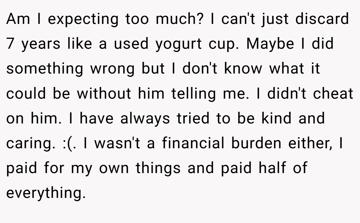 Am I expecting too much? I can't just discard 7 years like a used yogurt cup. Maybe I did something wrong but I don't know what it could be without him telling me. I didn't cheat on him. I have always tried to be kind and caring. :(. I wasn't a financial burden either, I paid for my own things and paid half of everything.