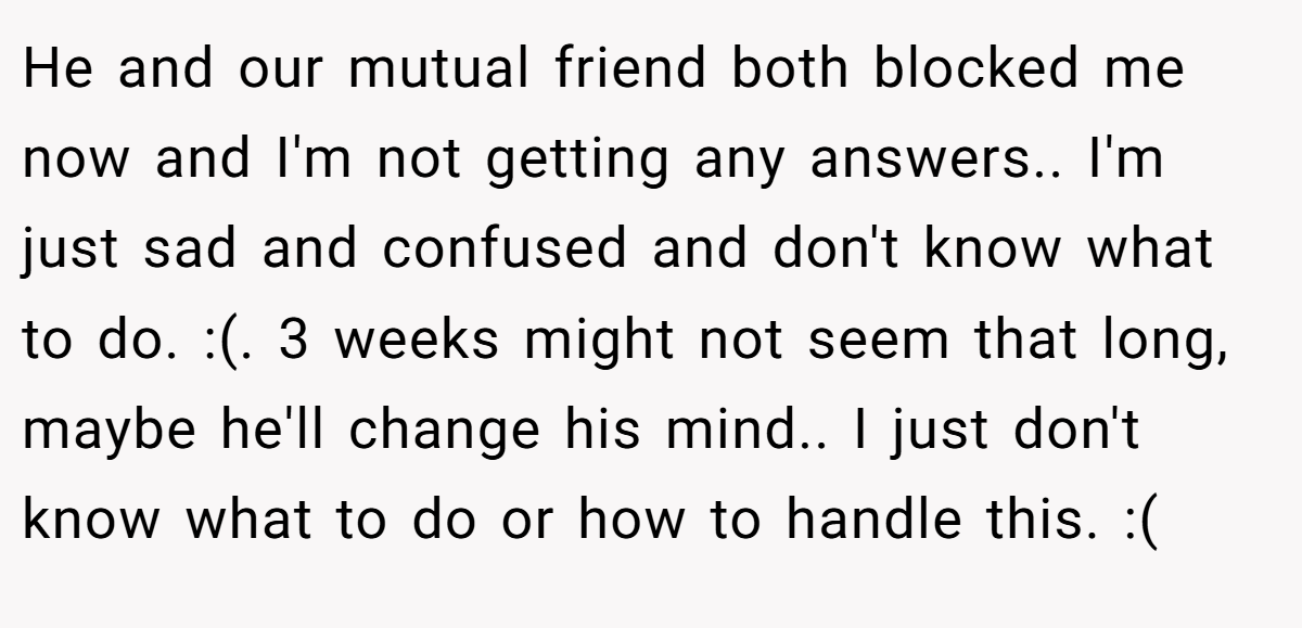 He and our mutual friend both blocked me now and I'm not getting any answers.. I'm just sad and confused and don't know what to do. :(. 3 weeks might not seem that long, maybe he'll change his mind.. I just don't know what to do or how to handle this. :(