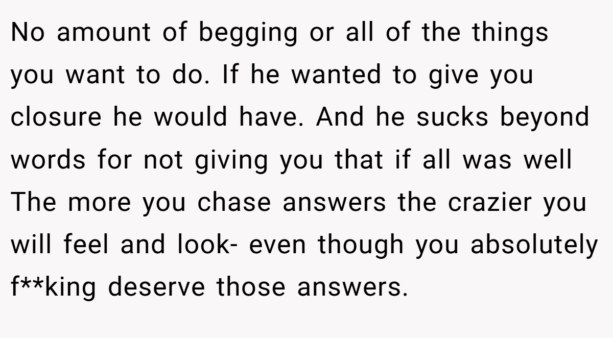 No amount of begging or all of the things you want to do. If he wanted to give you closure he would have. And he sucks beyond words for not giving you that if all was well The more you chase answers the crazier you will feel and look- even though you absolutely f**king deserve those answers.