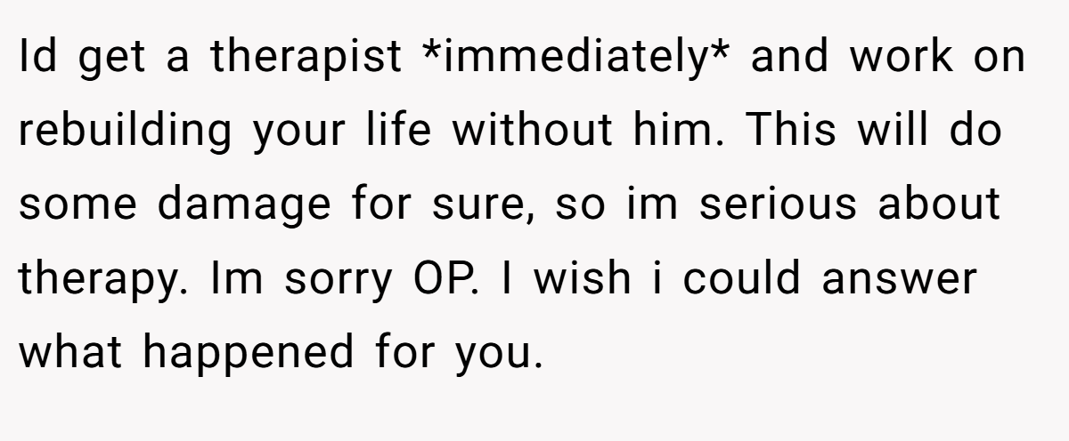Id get a therapist *immediately* and work on rebuilding your life without him. This will do some damage for sure, so im serious about therapy. Im sorry OP. I wish i could answer what happened for you.
