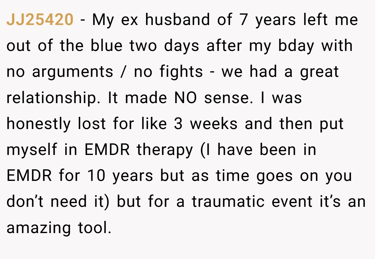JJ25420 − My ex husband of 7 years left me out of the blue two days after my bday with no arguments / no fights - we had a great relationship. It made NO sense. I was honestly lost for like 3 weeks and then put myself in EMDR therapy (I have been in EMDR for 10 years but as time goes on you don’t need it) but for a traumatic event it’s an amazing tool.