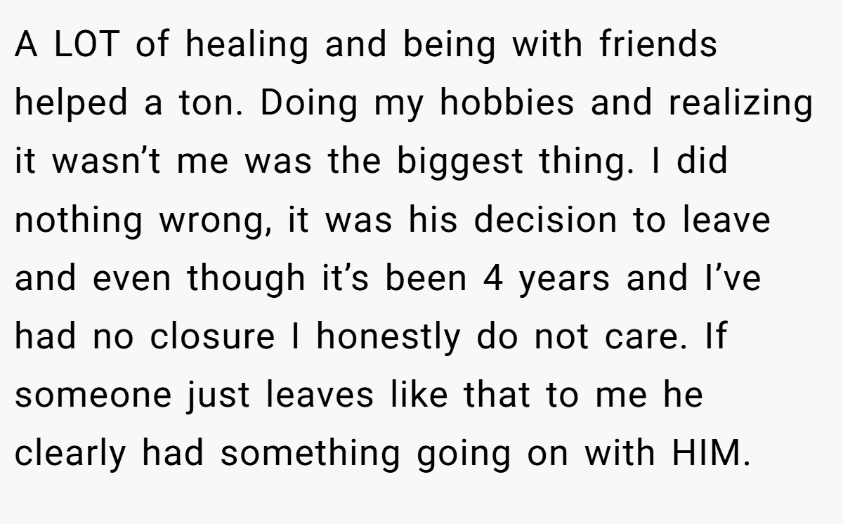 A LOT of healing and being with friends helped a ton. Doing my hobbies and realizing it wasn’t me was the biggest thing. I did nothing wrong, it was his decision to leave and even though it’s been 4 years and I’ve had no closure I honestly do not care. If someone just leaves like that to me he clearly had something going on with HIM.