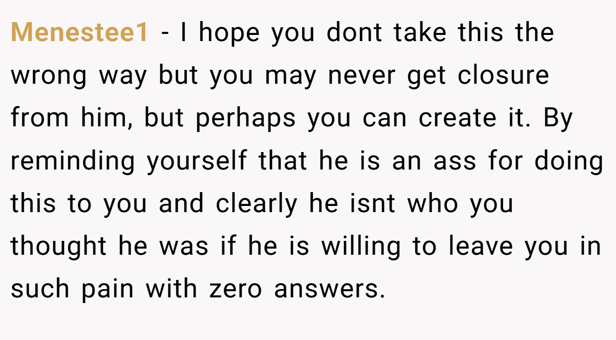 Menestee1 − I hope you dont take this the wrong way but you may never get closure from him, but perhaps you can create it. By reminding yourself that he is an ass for doing this to you and clearly he isnt who you thought he was if he is willing to leave you in such pain with zero answers.
