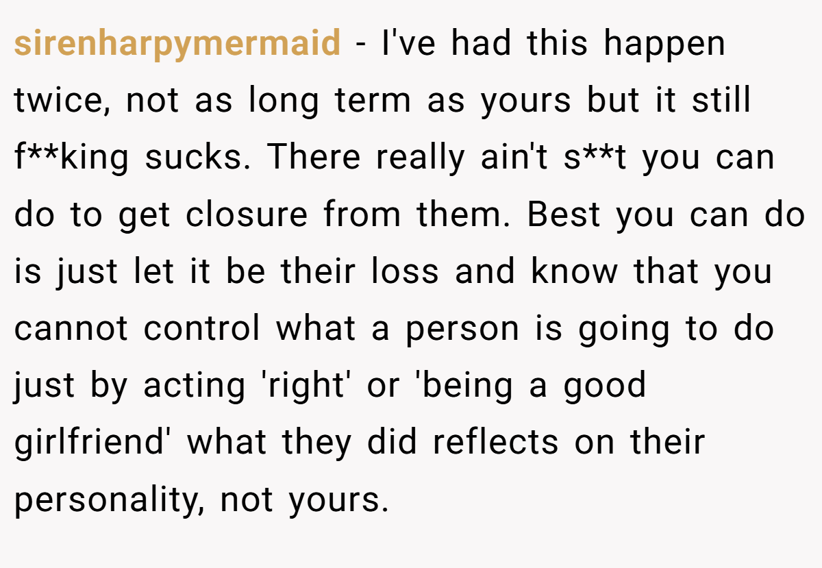 sirenharpymermaid − I've had this happen twice, not as long term as yours but it still f**king sucks. There really ain't s**t you can do to get closure from them. Best you can do is just let it be their loss and know that you cannot control what a person is going to do just by acting 'right' or 'being a good girlfriend' what they did reflects on their personality, not yours.