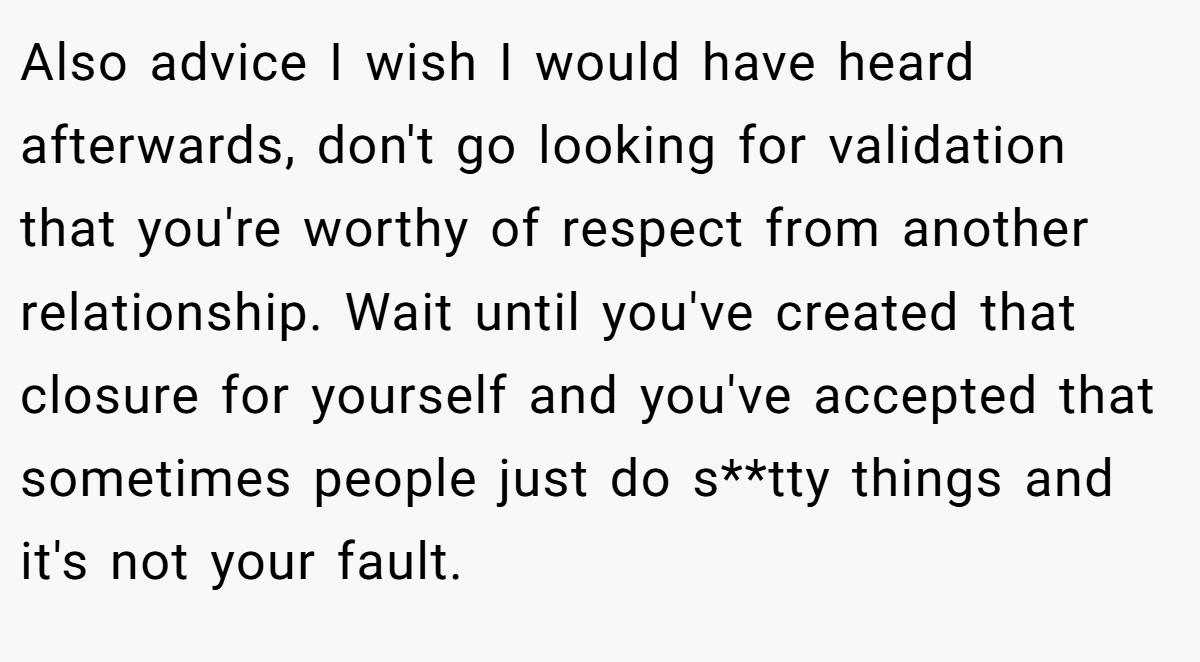 Also advice I wish I would have heard afterwards, don't go looking for validation that you're worthy of respect from another relationship. Wait until you've created that closure for yourself and you've accepted that sometimes people just do s**tty things and it's not your fault.