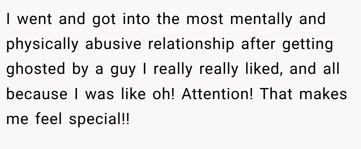 I went and got into the most mentally and physically abusive relationship after getting ghosted by a guy I really really liked, and all because I was like oh! Attention! That makes me feel special!!