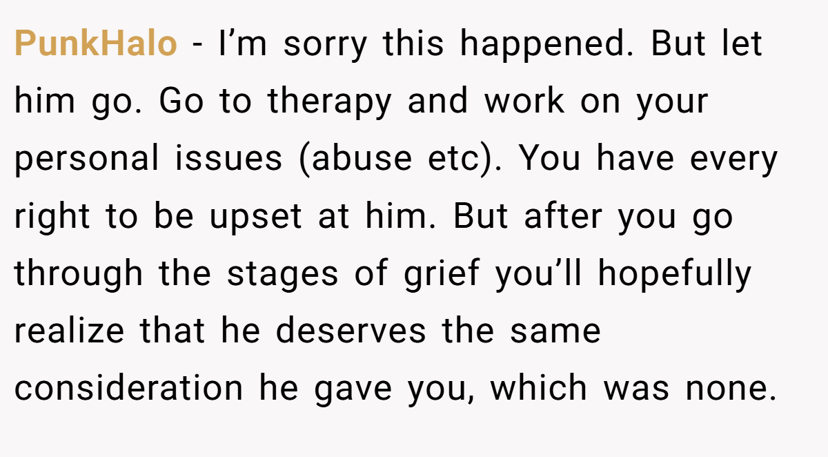 PunkHalo − I’m sorry this happened. But let him go. Go to therapy and work on your personal issues (abuse etc). You have every right to be upset at him. But after you go through the stages of grief you’ll hopefully realize that he deserves the same consideration he gave you, which was none.