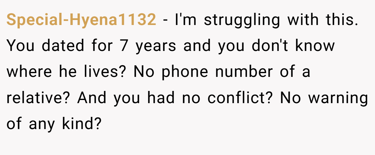 Special-Hyena1132 − I'm struggling with this. You dated for 7 years and you don't know where he lives? No phone number of a relative? And you had no conflict? No warning of any kind?
