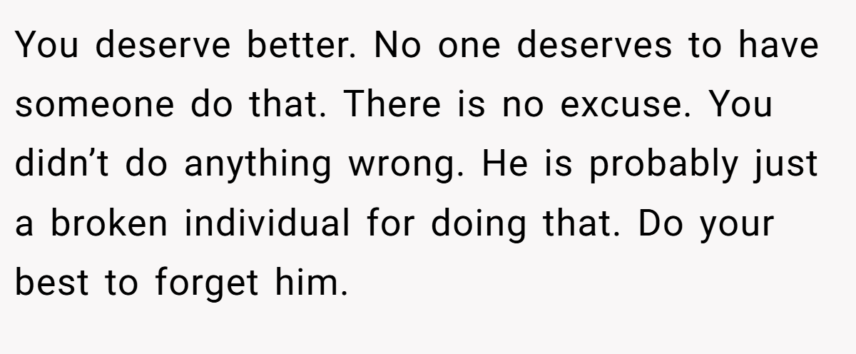You deserve better. No one deserves to have someone do that. There is no excuse. You didn’t do anything wrong. He is probably just a broken individual for doing that. Do your best to forget him.