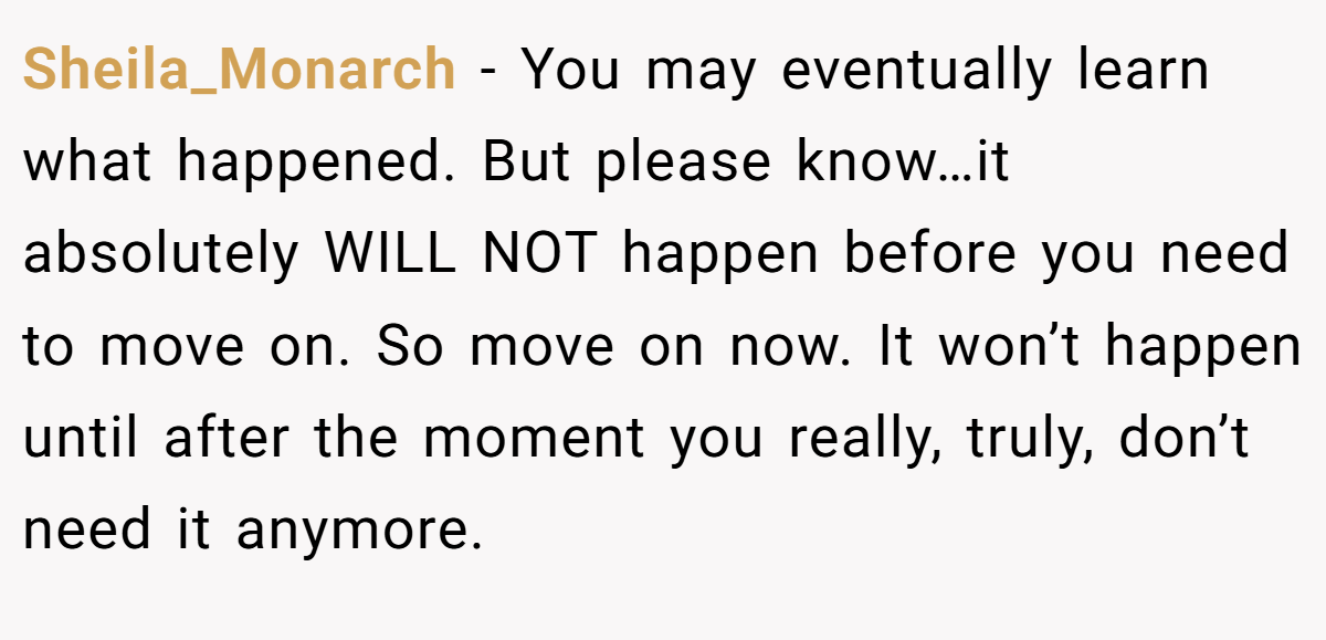 Sheila_Monarch − You may eventually learn what happened. But please know…it absolutely WILL NOT happen before you need to move on. So move on now. It won’t happen until after the moment you really, truly, don’t need it anymore.