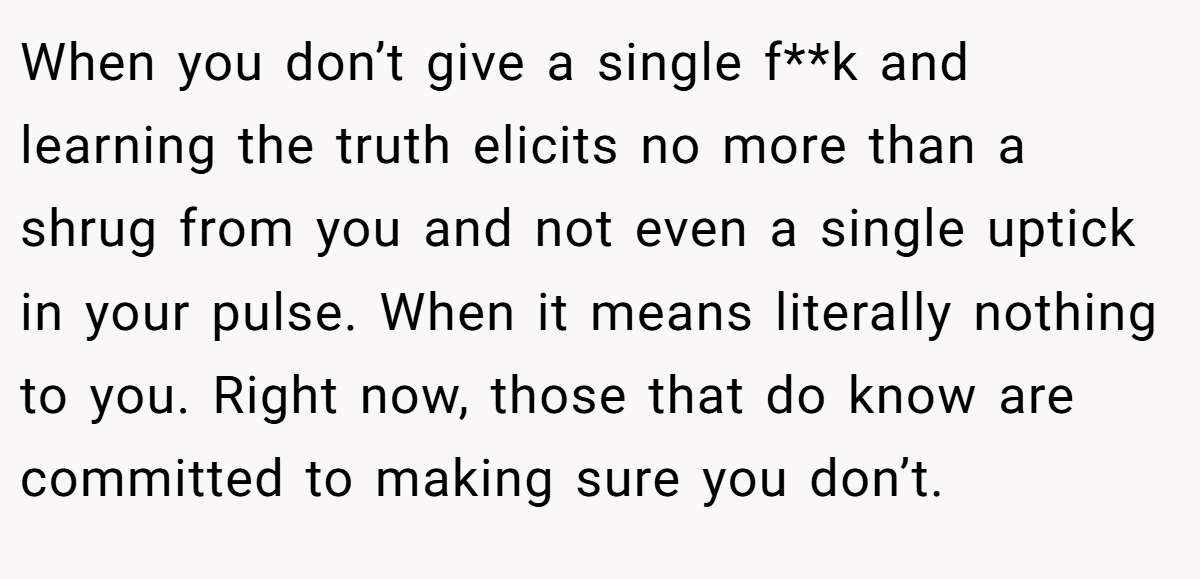 When you don’t give a single f**k and learning the truth elicits no more than a shrug from you and not even a single uptick in your pulse. When it means literally nothing to you. Right now, those that do know are committed to making sure you don’t.