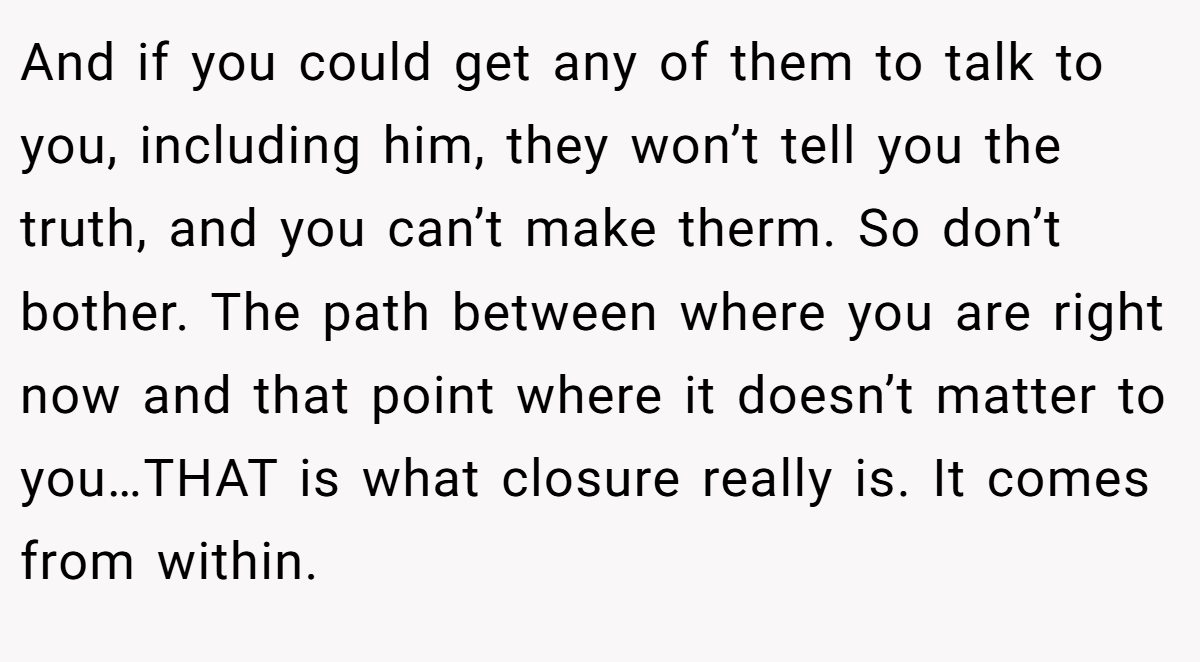 And if you could get any of them to talk to you, including him, they won’t tell you the truth, and you can’t make therm. So don’t bother. The path between where you are right now and that point where it doesn’t matter to you…THAT is what closure really is. It comes from within.