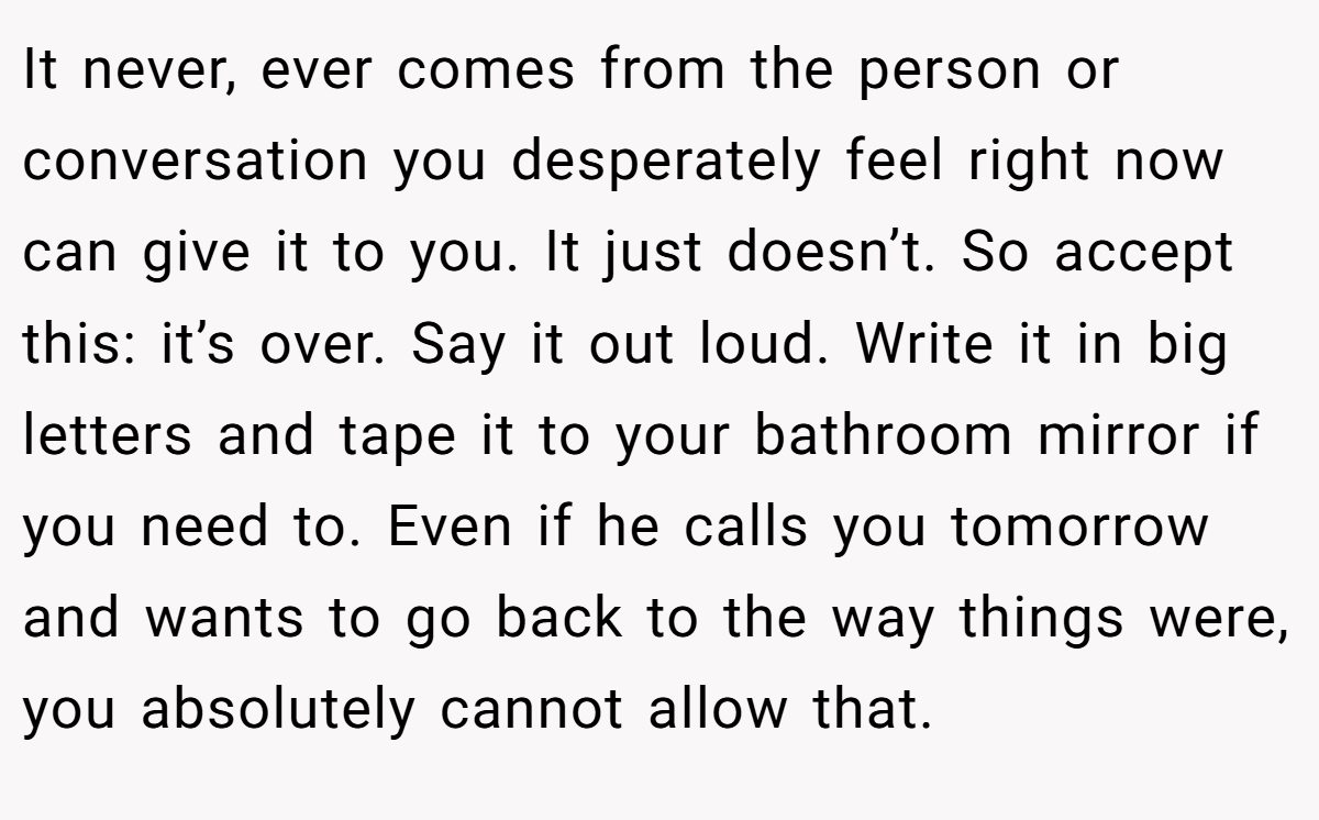 It never, ever comes from the person or conversation you desperately feel right now can give it to you. It just doesn’t. So accept this: it’s over. Say it out loud. Write it in big letters and tape it to your bathroom mirror if you need to. Even if he calls you tomorrow and wants to go back to the way things were, you absolutely cannot allow that.