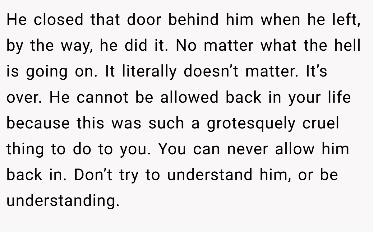 He closed that door behind him when he left, by the way, he did it. No matter what the hell is going on. It literally doesn’t matter. It’s over. He cannot be allowed back in your life because this was such a grotesquely cruel thing to do to you. You can never allow him back in. Don’t try to understand him, or be understanding.