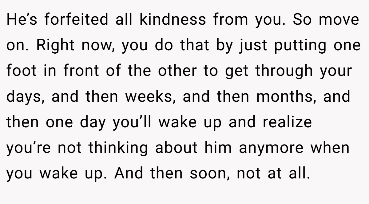 He’s forfeited all kindness from you. So move on. Right now, you do that by just putting one foot in front of the other to get through your days, and then weeks, and then months, and then one day you’ll wake up and realize you’re not thinking about him anymore when you wake up. And then soon, not at all.