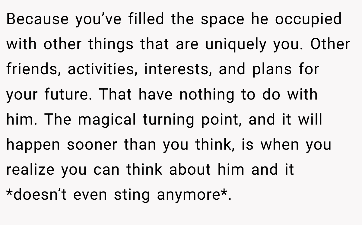 Because you’ve filled the space he occupied with other things that are uniquely you. Other friends, activities, interests, and plans for your future. That have nothing to do with him. The magical turning point, and it will happen sooner than you think, is when you realize you can think about him and it *doesn’t even sting anymore*.
