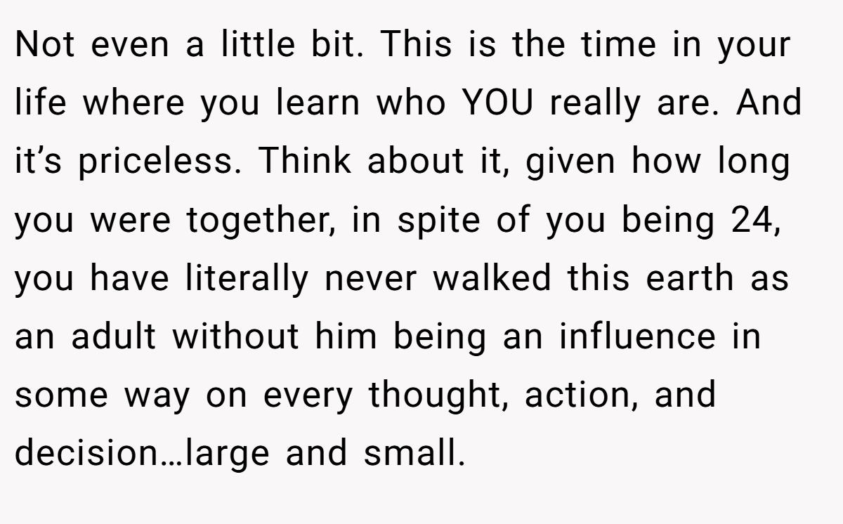 Not even a little bit. This is the time in your life where you learn who YOU really are. And it’s priceless. Think about it, given how long you were together, in spite of you being 24, you have literally never walked this earth as an adult without him being an influence in some way on every thought, action, and decision…large and small.