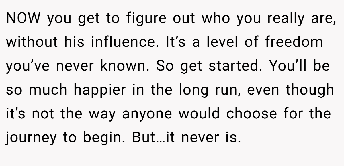 NOW you get to figure out who you really are, without his influence. It’s a level of freedom you’ve never known. So get started. You’ll be so much happier in the long run, even though it’s not the way anyone would choose for the journey to begin. But…it never is.