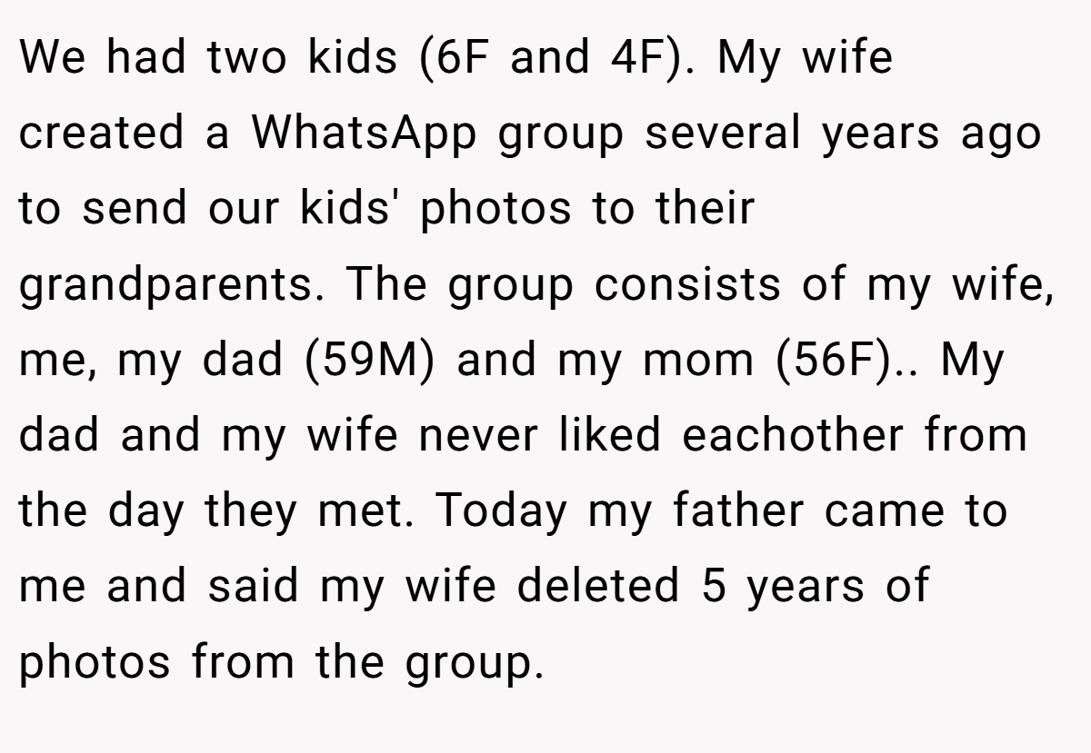 We had two kids (6F and 4F). My wife created a WhatsApp group several years ago to send our kids' photos to their grandparents. The group consists of my wife, me, my dad (59M) and my mom (56F).. My dad and my wife never liked eachother from the day they met. Today my father came to me and said my wife deleted 5 years of photos from the group.