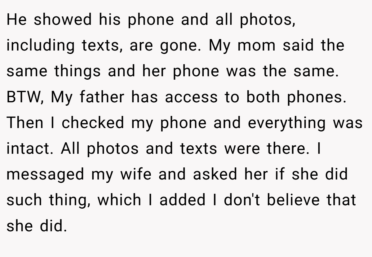 He showed his phone and all photos, including texts, are gone. My mom said the same things and her phone was the same. BTW, My father has access to both phones. Then I checked my phone and everything was intact. All photos and texts were there. I messaged my wife and asked her if she did such thing, which I added I don't believe that she did.
