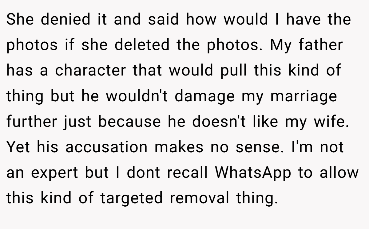 She denied it and said how would I have the photos if she deleted the photos. My father has a character that would pull this kind of thing but he wouldn't damage my marriage further just because he doesn't like my wife. Yet his accusation makes no sense. I'm not an expert but I dont recall WhatsApp to allow this kind of targeted removal thing.