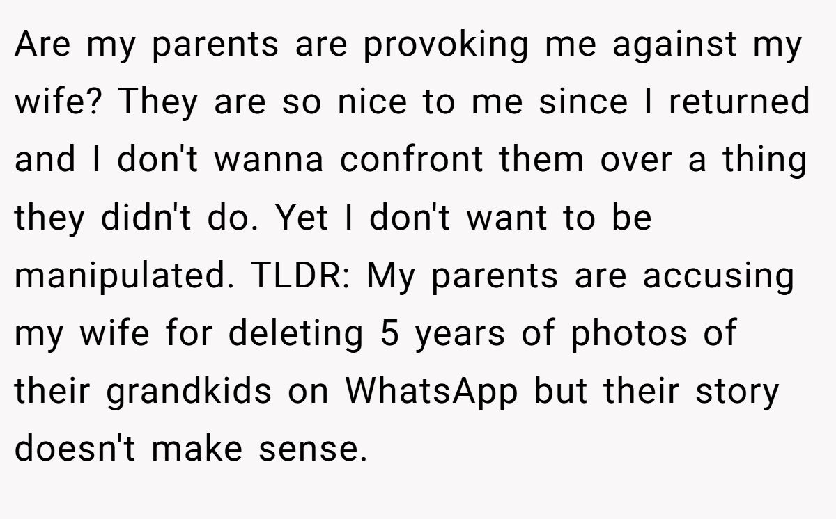 Are my parents are provoking me against my wife? They are so nice to me since I returned and I don't wanna confront them over a thing they didn't do. Yet I don't want to be manipulated. TLDR: My parents are accusing my wife for deleting 5 years of photos of their grandkids on WhatsApp but their story doesn't make sense.