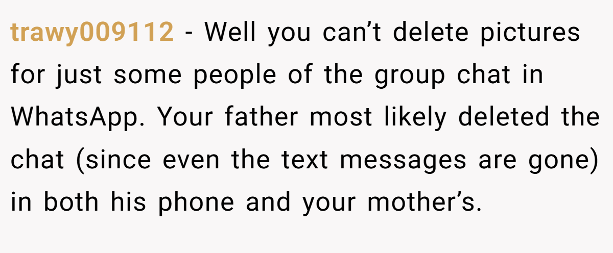 trawy009112 − Well you can’t delete pictures for just some people of the group chat in WhatsApp. Your father most likely deleted the chat (since even the text messages are gone) in both his phone and your mother’s.