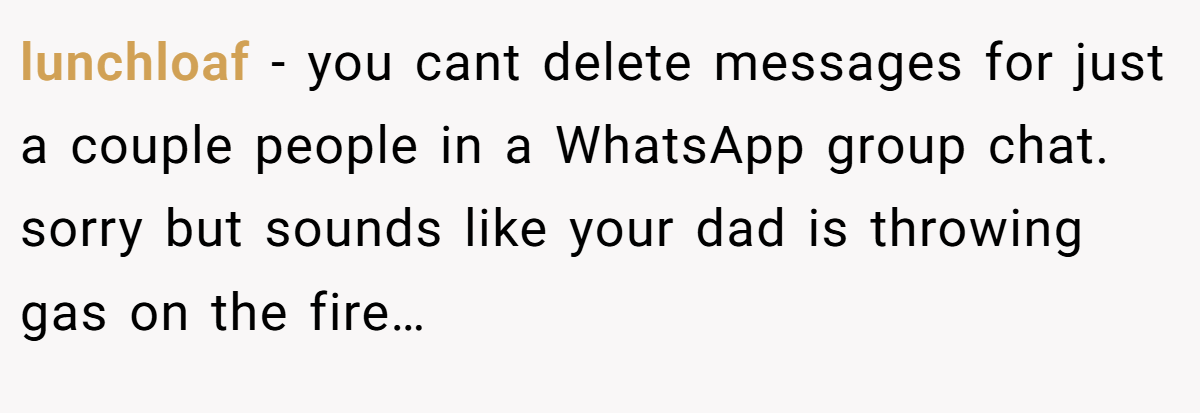 lunchloaf − you cant delete messages for just a couple people in a WhatsApp group chat. sorry but sounds like your dad is throwing gas on the fire…