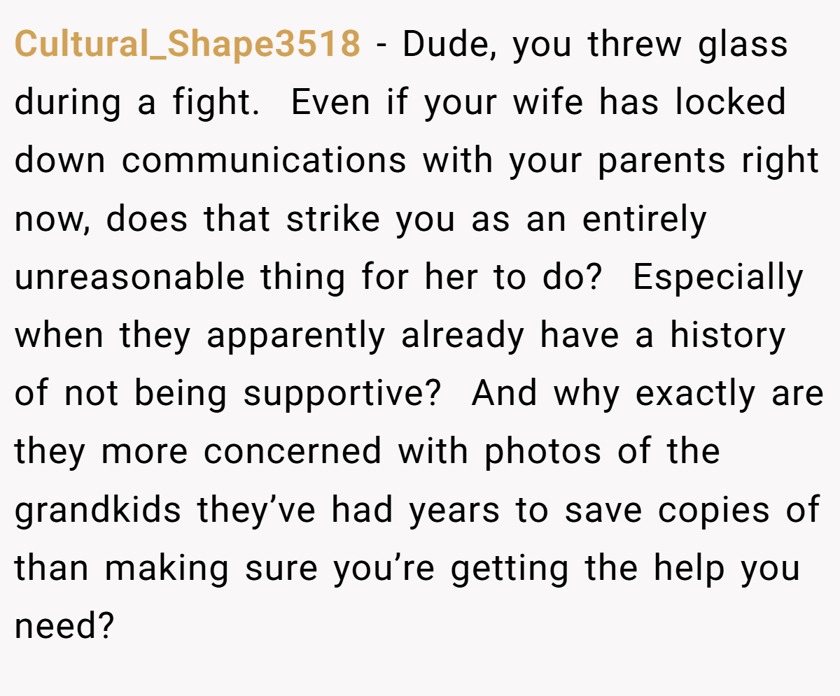 Cultural_Shape3518 − Dude, you threw glass during a fight.  Even if your wife has locked down communications with your parents right now, does that strike you as an entirely unreasonable thing for her to do?  Especially when they apparently already have a history of not being supportive?  And why exactly are they more concerned with photos of the grandkids they’ve had years to save copies of than making sure you’re getting the help you need?