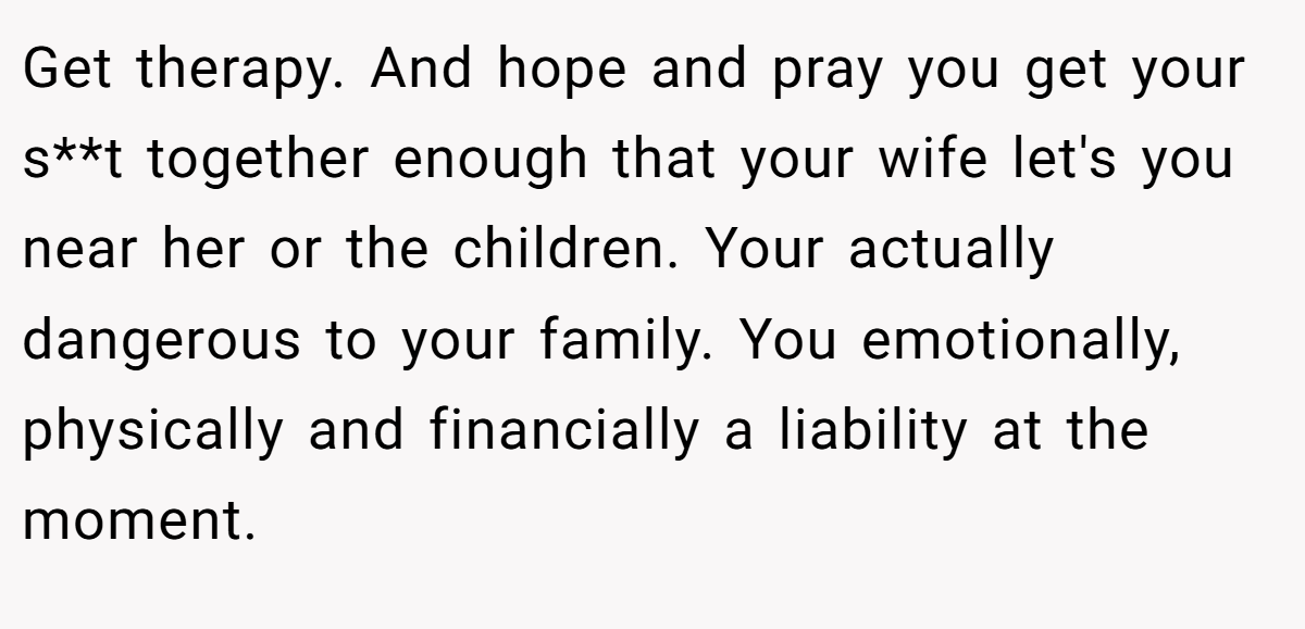 Get therapy. And hope and pray you get your s**t together enough that your wife let's you near her or the children. Your actually dangerous to your family. You emotionally, physically and financially a liability at the moment.
