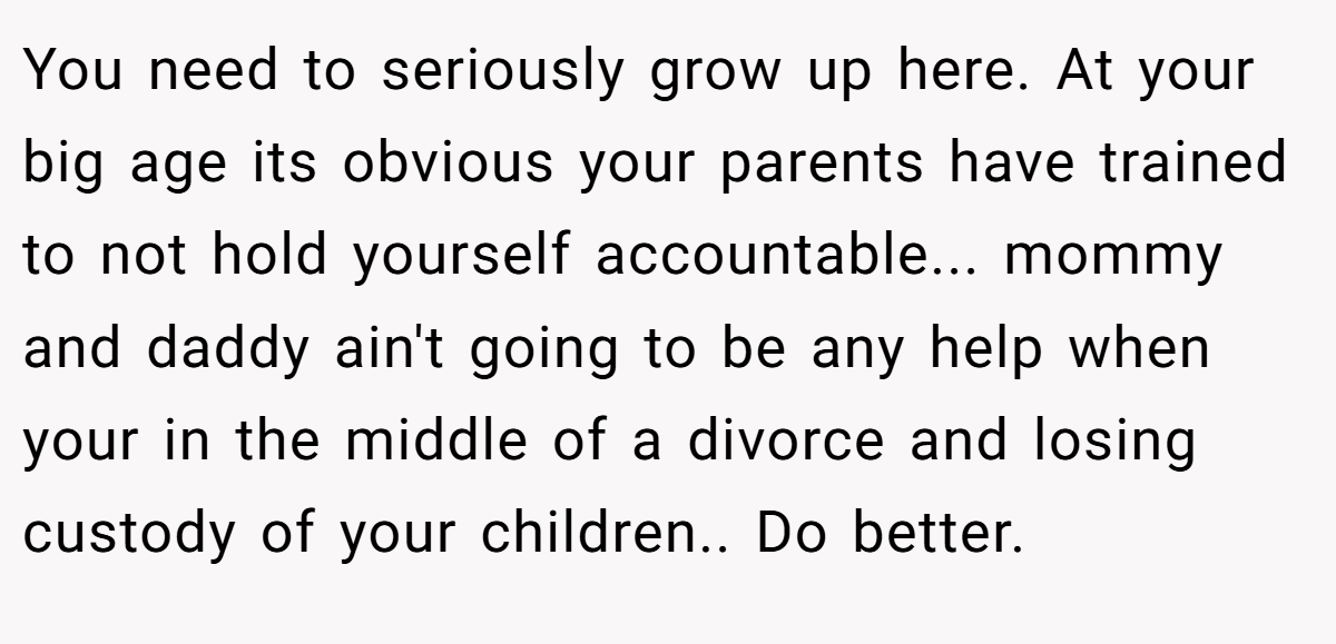 You need to seriously grow up here. At your big age its obvious your parents have trained to not hold yourself accountable... mommy and daddy ain't going to be any help when your in the middle of a divorce and losing custody of your children.. Do better.