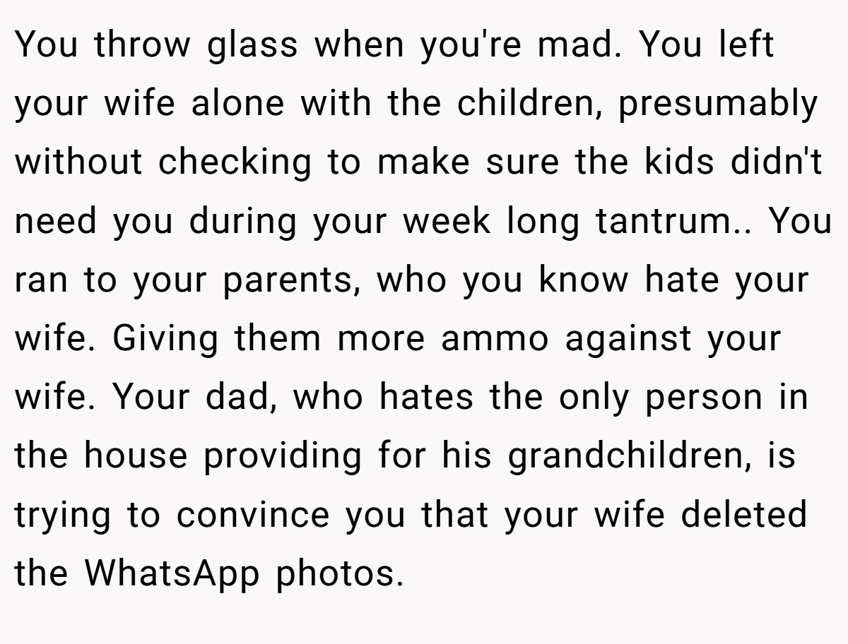You throw glass when you're mad. You left your wife alone with the children, presumably without checking to make sure the kids didn't need you during your week long tantrum.. You ran to your parents, who you know hate your wife. Giving them more ammo against your wife. Your dad, who hates the only person in the house providing for his grandchildren, is trying to convince you that your wife deleted the WhatsApp photos.