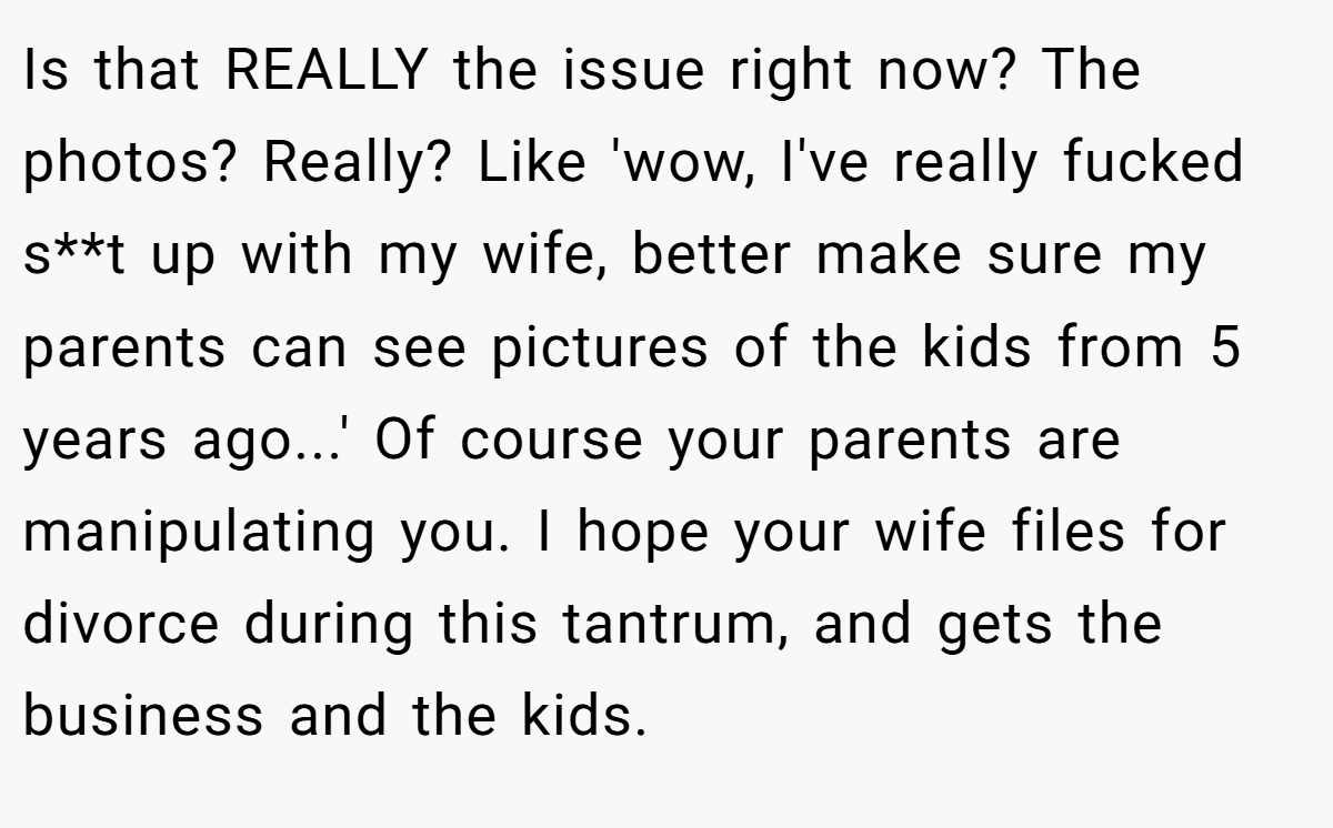 Is that REALLY the issue right now? The photos? Really? Like 'wow, I've really fucked s**t up with my wife, better make sure my parents can see pictures of the kids from 5 years ago...' Of course your parents are manipulating you. I hope your wife files for divorce during this tantrum, and gets the business and the kids.