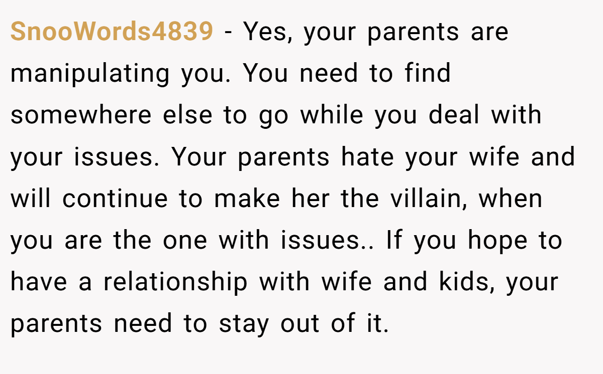 SnooWords4839 − Yes, your parents are manipulating you. You need to find somewhere else to go while you deal with your issues. Your parents hate your wife and will continue to make her the villain, when you are the one with issues.. If you hope to have a relationship with wife and kids, your parents need to stay out of it.