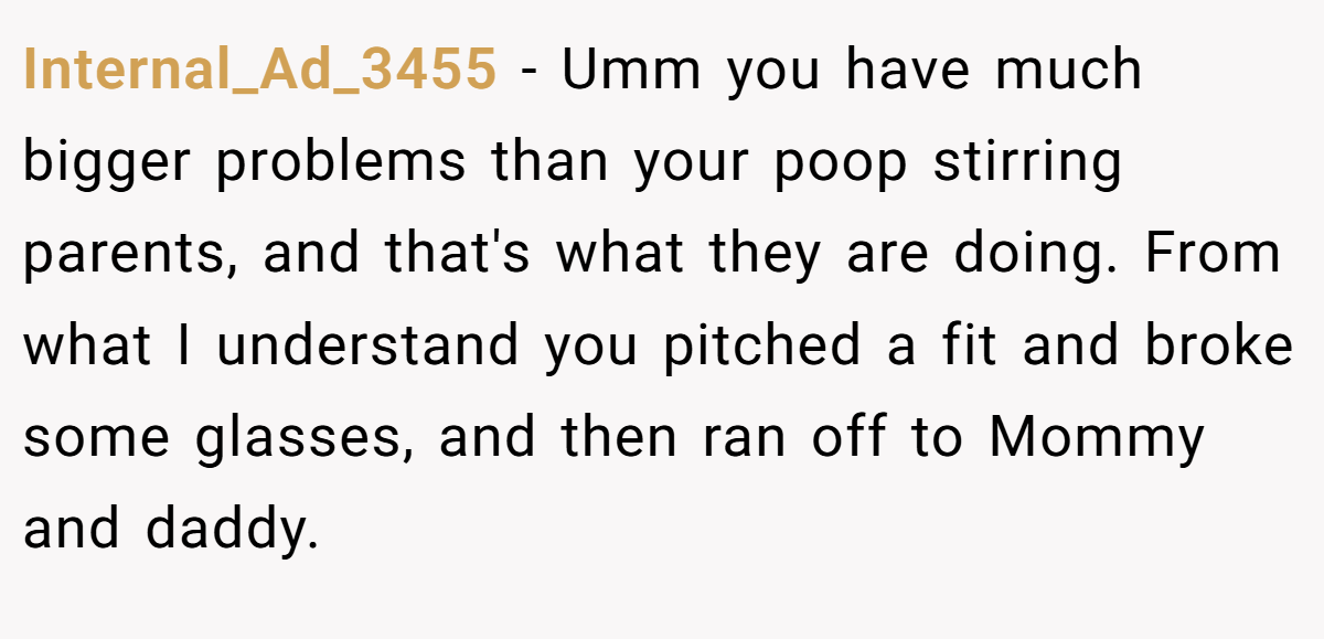 Internal_Ad_3455 − Umm you have much bigger problems than your poop stirring parents, and that's what they are doing. From what I understand you pitched a fit and broke some glasses, and then ran off to Mommy and daddy.