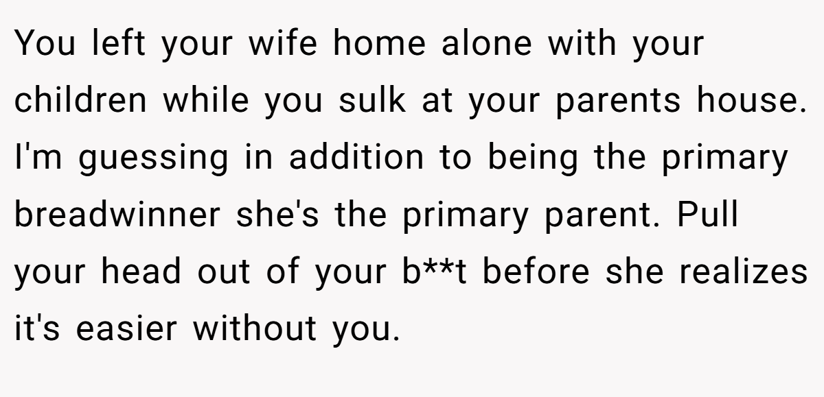 You left your wife home alone with your children while you sulk at your parents house. I'm guessing in addition to being the primary breadwinner she's the primary parent. Pull your head out of your b**t before she realizes it's easier without you.