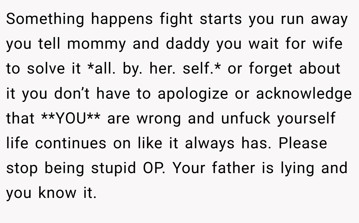 Something happens fight starts you run away you tell mommy and daddy you wait for wife to solve it *all. by. her. self.* or forget about it you don’t have to apologize or acknowledge that **YOU** are wrong and unfuck yourself life continues on like it always has. Please stop being stupid OP. Your father is lying and you know it.