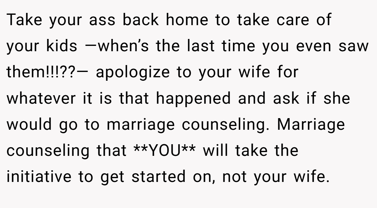 Take your ass back home to take care of your kids —when’s the last time you even saw them!!!??— apologize to your wife for whatever it is that happened and ask if she would go to marriage counseling. Marriage counseling that **YOU** will take the initiative to get started on, not your wife.