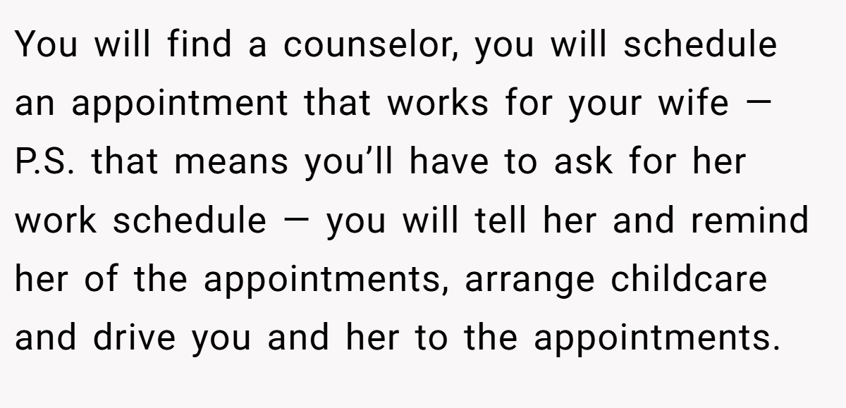 You will find a counselor, you will schedule an appointment that works for your wife —P.S. that means you’ll have to ask for her work schedule — you will tell her and remind her of the appointments, arrange childcare and drive you and her to the appointments.