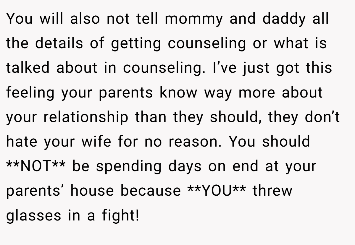 You will also not tell mommy and daddy all the details of getting counseling or what is talked about in counseling. I’ve just got this feeling your parents know way more about your relationship than they should, they don’t hate your wife for no reason. You should **NOT** be spending days on end at your parents’ house because **YOU** threw glasses in a fight!