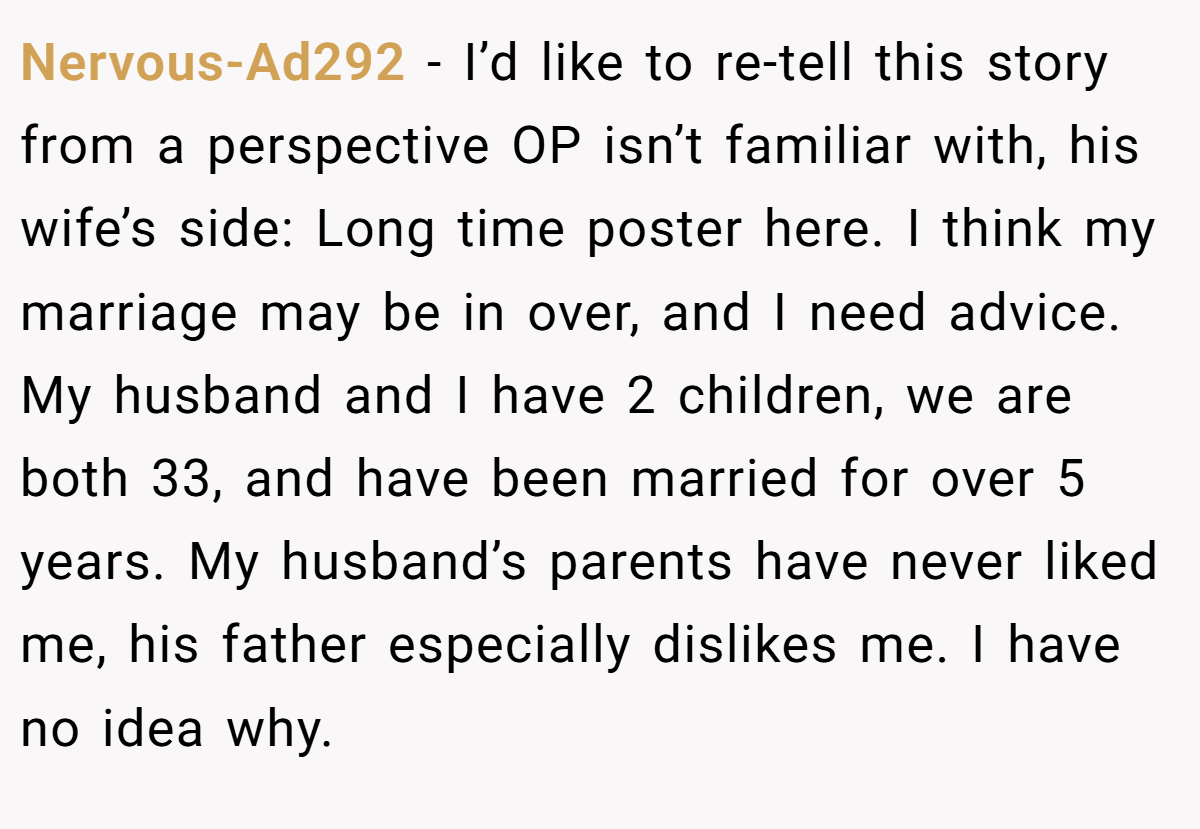 Nervous-Ad292 − I’d like to re-tell this story from a perspective OP isn’t familiar with, his wife’s side: Long time poster here. I think my marriage may be in over, and I need advice. My husband and I have 2 children, we are both 33, and have been married for over 5 years. My husband’s parents have never liked me, his father especially dislikes me. I have no idea why.