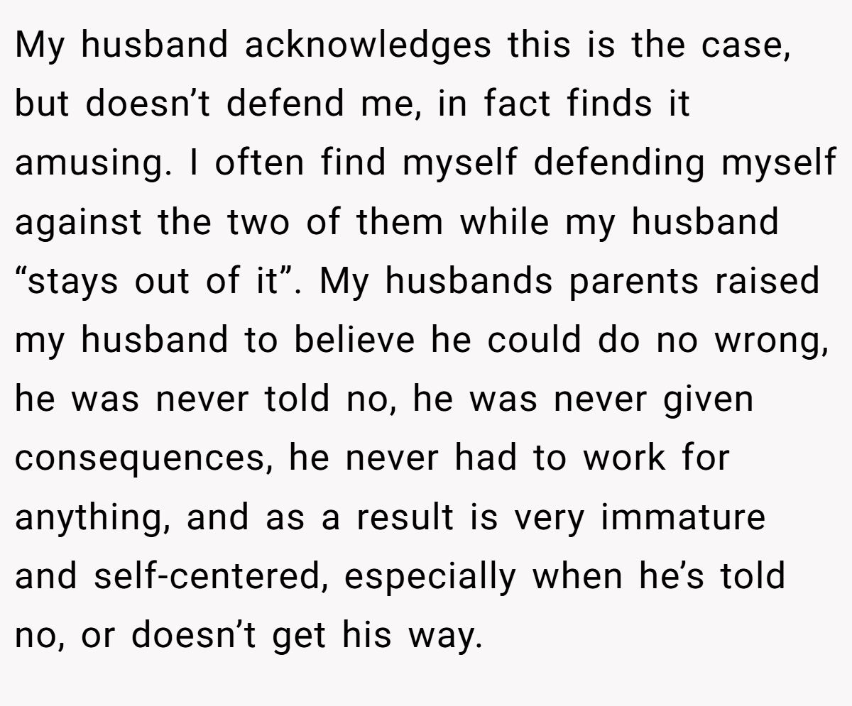 My husband acknowledges this is the case, but doesn’t defend me, in fact finds it amusing. I often find myself defending myself against the two of them while my husband “stays out of it”. My husbands parents raised my husband to believe he could do no wrong, he was never told no, he was never given consequences, he never had to work for anything, and as a result is very immature and self-centered, especially when he’s told no, or doesn’t get his way.