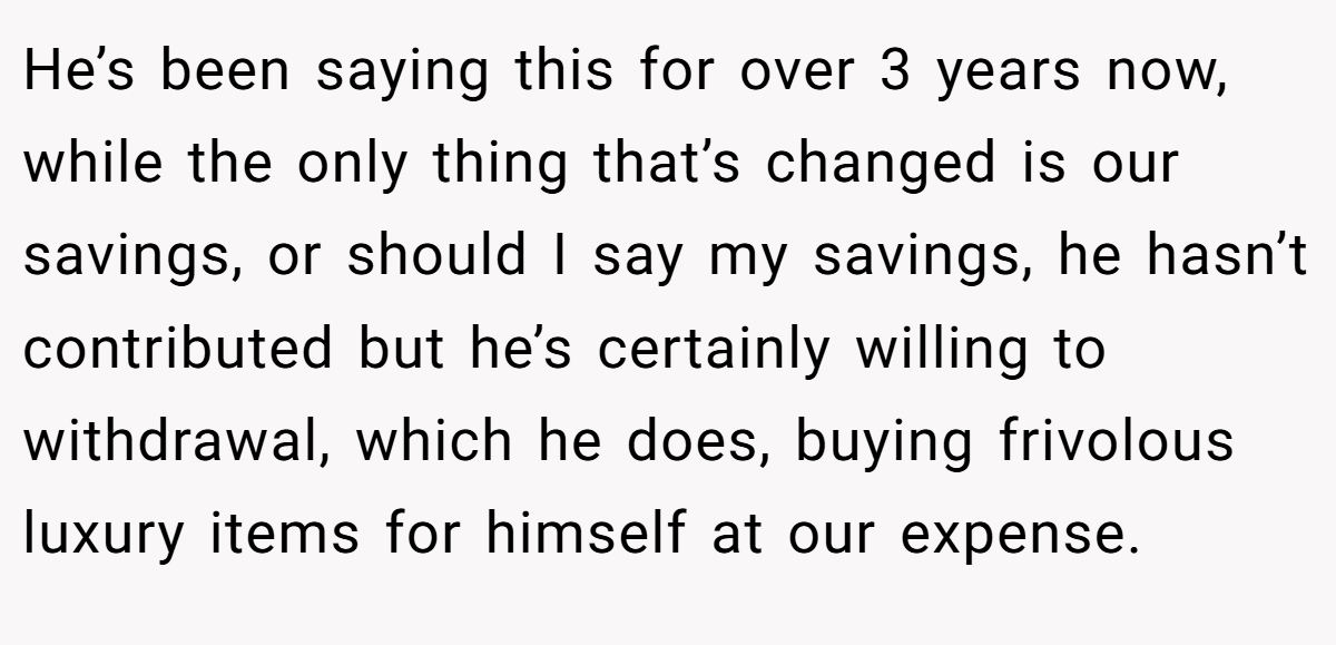 He’s been saying this for over 3 years now, while the only thing that’s changed is our savings, or should I say my savings, he hasn’t contributed but he’s certainly willing to withdrawal, which he does, buying frivolous luxury items for himself at our expense.