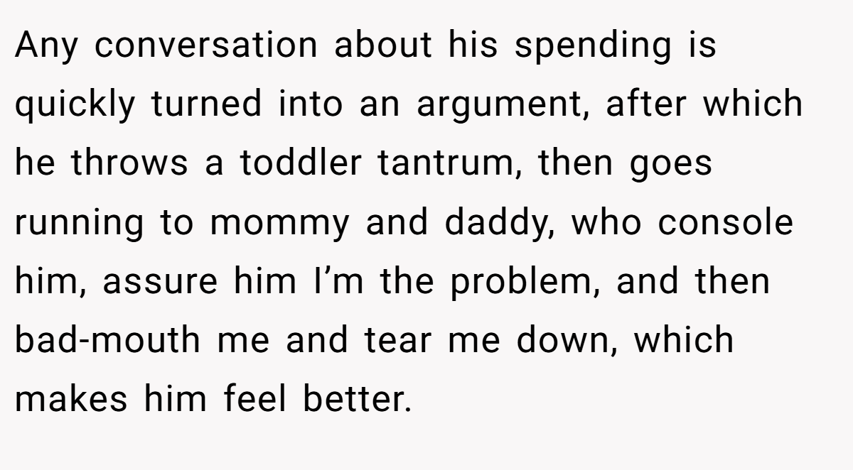 Any conversation about his spending is quickly turned into an argument, after which he throws a toddler tantrum, then goes running to mommy and daddy, who console him, assure him I’m the problem, and then bad-mouth me and tear me down, which makes him feel better.