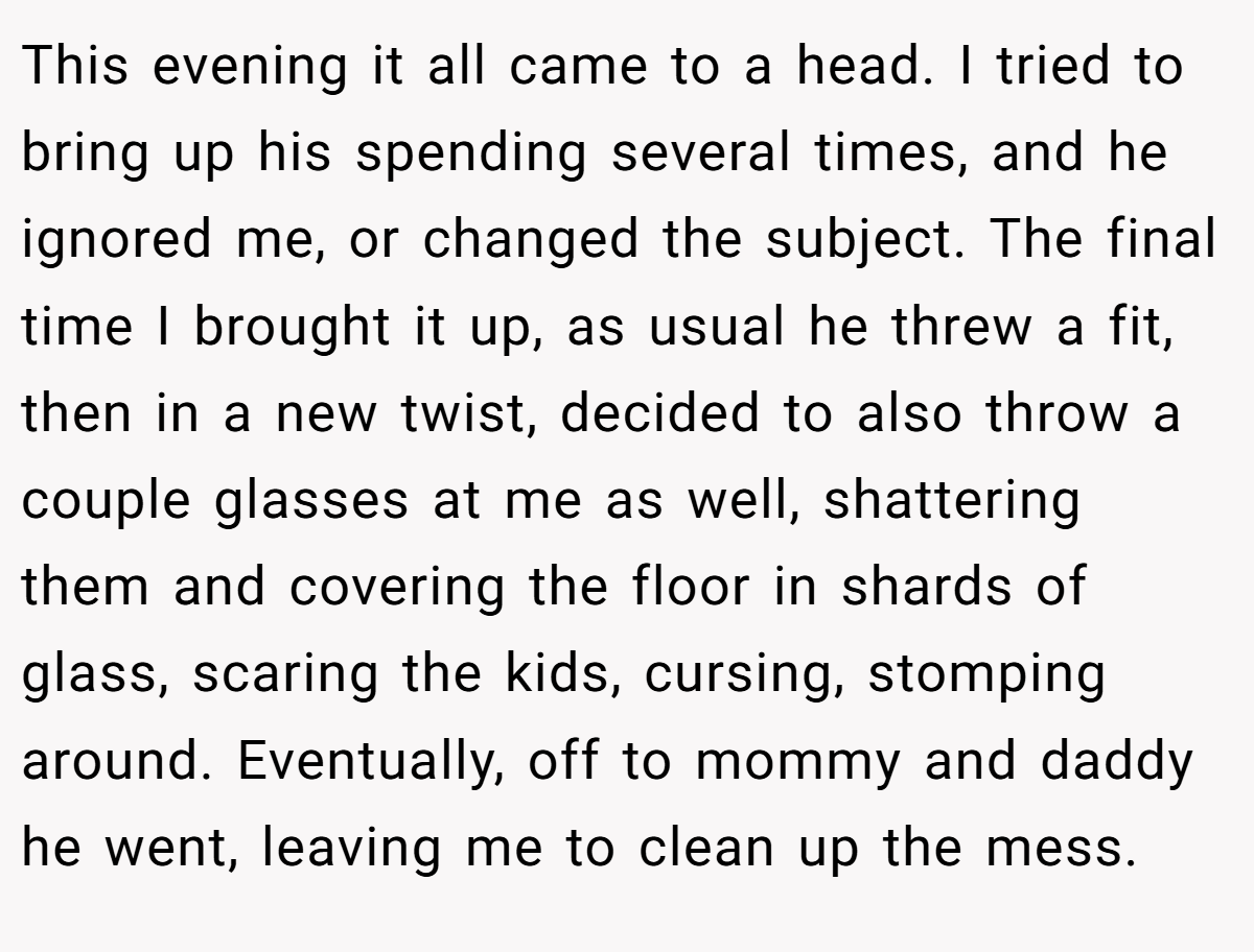 This evening it all came to a head. I tried to bring up his spending several times, and he ignored me, or changed the subject. The final time I brought it up, as usual he threw a fit, then in a new twist, decided to also throw a couple glasses at me as well, shattering them and covering the floor in shards of glass, scaring the kids, cursing, stomping around. Eventually, off to mommy and daddy he went, leaving me to clean up the mess.