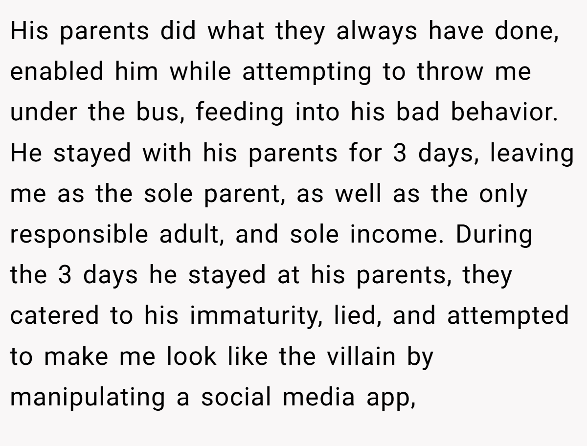 His parents did what they always have done, enabled him while attempting to throw me under the bus, feeding into his bad behavior. He stayed with his parents for 3 days, leaving me as the sole parent, as well as the only responsible adult, and sole income. During the 3 days he stayed at his parents, they catered to his immaturity, lied, and attempted to make me look like the villain by manipulating a social media app,