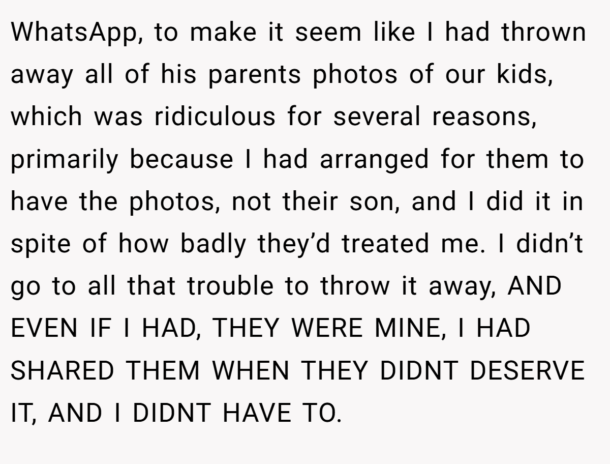 WhatsApp, to make it seem like I had thrown away all of his parents photos of our kids, which was ridiculous for several reasons, primarily because I had arranged for them to have the photos, not their son, and I did it in spite of how badly they’d treated me. I didn’t go to all that trouble to throw it away, AND EVEN IF I HAD, THEY WERE MINE, I HAD SHARED THEM WHEN THEY DIDNT DESERVE IT, AND I DIDNT HAVE TO.