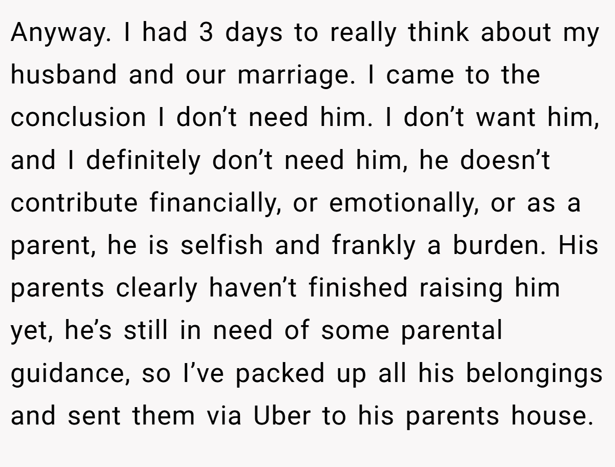 Anyway. I had 3 days to really think about my husband and our marriage. I came to the conclusion I don’t need him. I don’t want him, and I definitely don’t need him, he doesn’t contribute financially, or emotionally, or as a parent, he is selfish and frankly a burden. His parents clearly haven’t finished raising him yet, he’s still in need of some parental guidance, so I’ve packed up all his belongings and sent them via Uber to his parents house.
